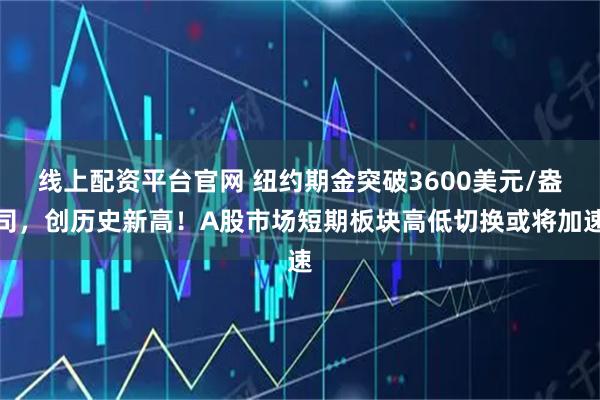 线上配资平台官网 纽约期金突破3600美元/盎司，创历史新高！A股市场短期板块高低切换或将加速