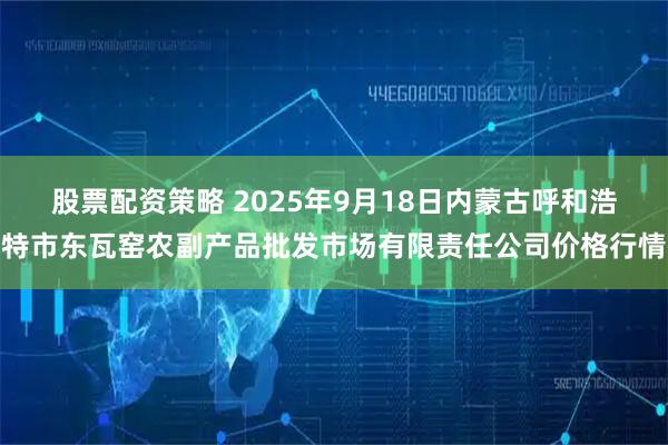 股票配资策略 2025年9月18日内蒙古呼和浩特市东瓦窑农副产品批发市场有限责任公司价格行情