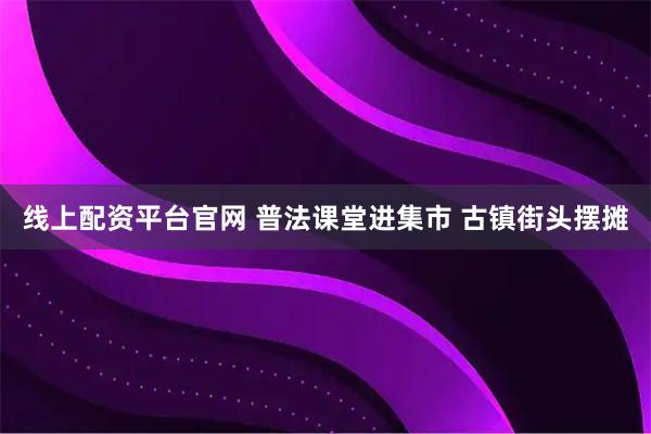 线上配资平台官网 普法课堂进集市 古镇街头摆摊