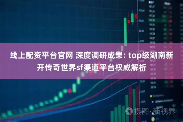 线上配资平台官网 深度调研成果: top级湖南新开传奇世界sf渠道平台权威解析
