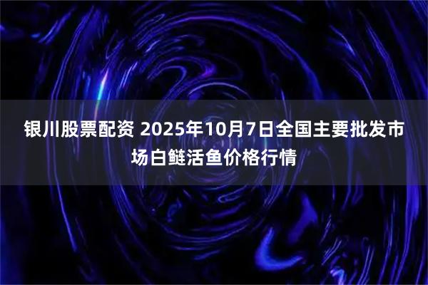 银川股票配资 2025年10月7日全国主要批发市场白鲢活鱼价格行情