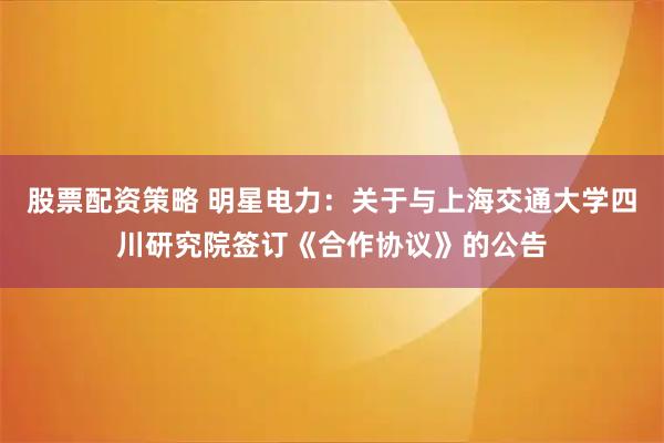 股票配资策略 明星电力：关于与上海交通大学四川研究院签订《合作协议》的公告