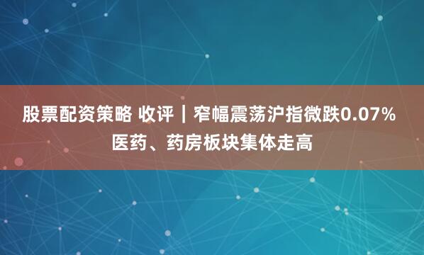 股票配资策略 收评｜窄幅震荡沪指微跌0.07% 医药、药房板块集体走高