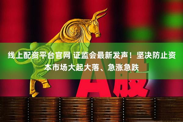 线上配资平台官网 证监会最新发声！坚决防止资本市场大起大落、急涨急跌