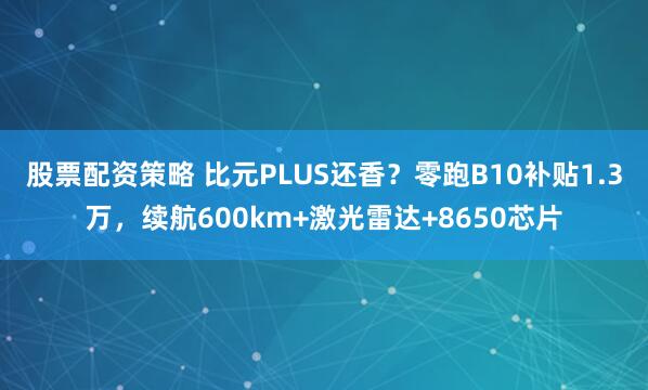 股票配资策略 比元PLUS还香？零跑B10补贴1.3万，续航600km+激光雷达+8650芯片
