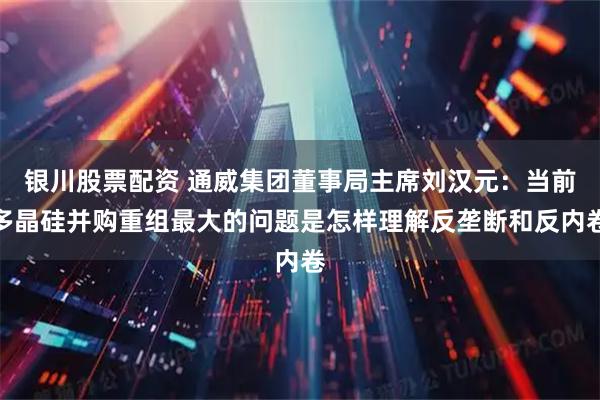 银川股票配资 通威集团董事局主席刘汉元：当前多晶硅并购重组最大的问题是怎样理解反垄断和反内卷