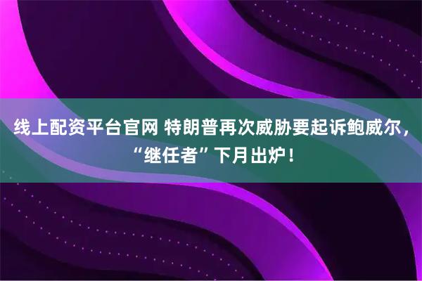 线上配资平台官网 特朗普再次威胁要起诉鲍威尔，“继任者”下月出炉！