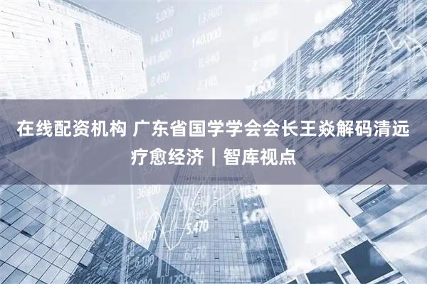 在线配资机构 广东省国学学会会长王焱解码清远疗愈经济｜智库视点