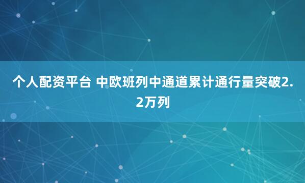 个人配资平台 中欧班列中通道累计通行量突破2.2万列