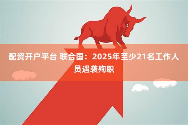 配资开户平台 联合国：2025年至少21名工作人员遇袭殉职