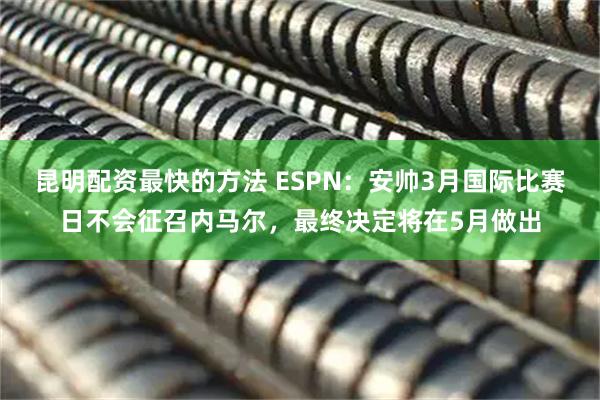 昆明配资最快的方法 ESPN：安帅3月国际比赛日不会征召内马尔，最终决定将在5月做出