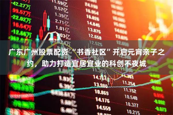 广东广州股票配资 “书香社区”开启元宵亲子之约，助力打造宜居宜业的科创不夜城