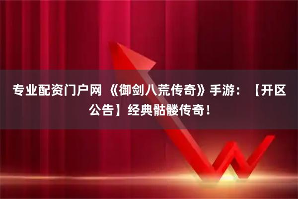 专业配资门户网 《御剑八荒传奇》手游：【开区公告】经典骷髅传奇！