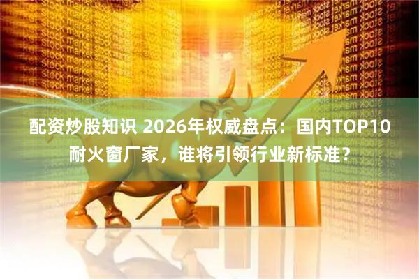 配资炒股知识 2026年权威盘点：国内TOP10耐火窗厂家，谁将引领行业新标准？
