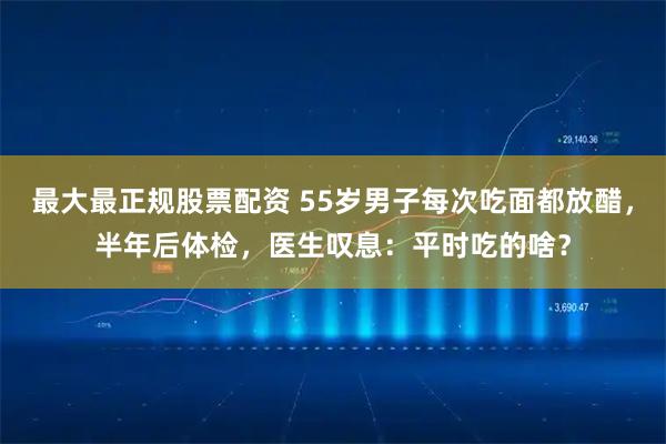 最大最正规股票配资 55岁男子每次吃面都放醋,半年后体检,医生叹息:平时吃的啥?