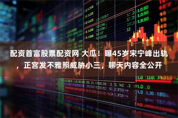 配资首富股票配资网 大瓜！曝45岁宋宁峰出轨，正宫发不雅照威胁小三，聊天内容全公开