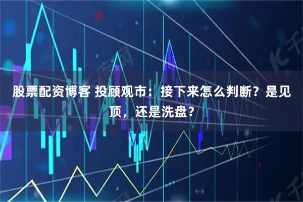 股票配资博客 投顾观市：接下来怎么判断？是见顶，还是洗盘？