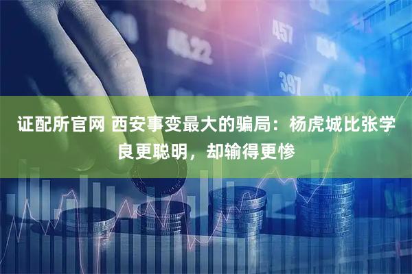 证配所官网 西安事变最大的骗局：杨虎城比张学良更聪明，却输得更惨