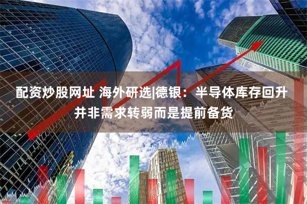 配资炒股网址 海外研选|德银:半导体库存回升 并非需求转弱而是提前备货