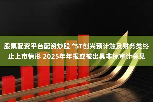 股票配资平台配资炒股 *ST创兴预计触及财务类终止上市情形 2025年年报或被出具非标审计意见