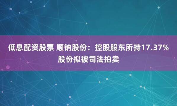低息配资股票 顺钠股份：控股股东所持17.37%股份拟被司法拍卖