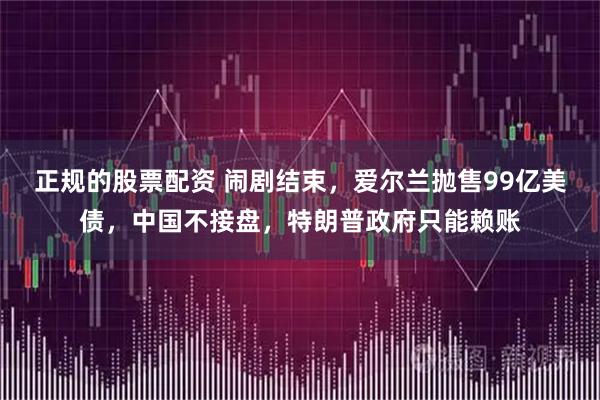 正规的股票配资 闹剧结束,爱尔兰抛售99亿美债,中国不接盘,特朗普政府只能赖账