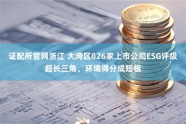 证配所官网浙江 大湾区826家上市公司ESG评级超长三角，环境得分成短板