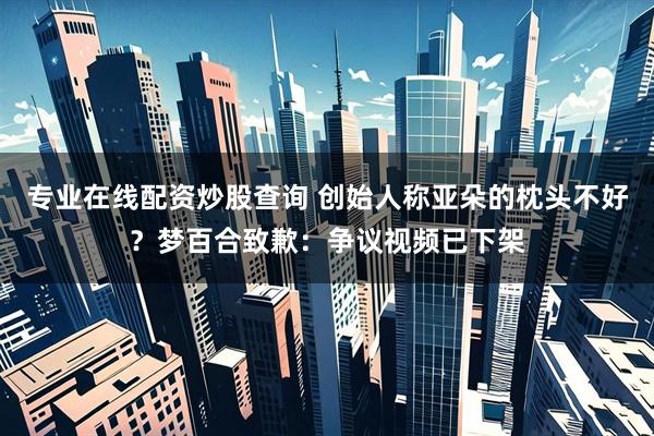 专业在线配资炒股查询 创始人称亚朵的枕头不好？梦百合致歉：争议视频已下架