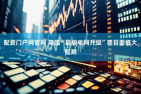 配资门户网官网 英国“超级电网升级”项目面临大延期