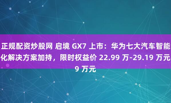 正规配资炒股网 启境 GX7 上市：华为七大汽车智能化解决方案加持，限时权益价 22.99 万-29.19 万元