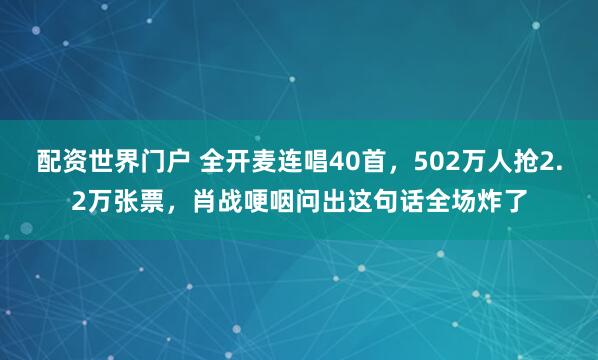 配资世界门户 全开麦连唱40首，502万人抢2.2万张票，肖战哽咽问出这句话全场炸了